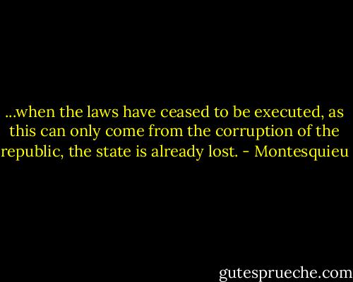 ...when the laws have ceased to be executed, as this can only come from the corruption of the republic, the state is already lost. - Montesquieu