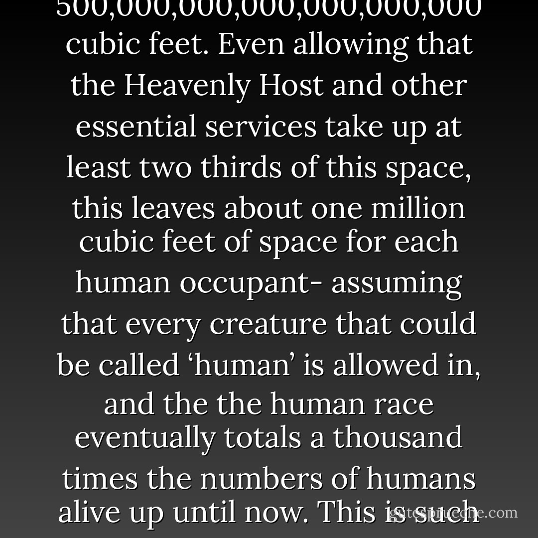 Few religions are definite about the size of Heaven, but on the planet Earth the Book of Revelation (ch. XXI, v.16) gives it as a cube 12,000 furlongs on a side. This is somewhat less than 500,000,000,000,000,000,000 cubic feet. Even allowing that the Heavenly Host and other essential services take up at least two thirds of this space, this leaves about one million cubic feet of space for each human occupant- assuming that every creature that could be called ‘human’ is allowed in, and the the human race eventually totals a thousand times the numbers of humans alive up until now. This is such a generous amount of space that it suggests that room has also been provided for some alien races or - a happy thought - that pets are allowed. - Terry Pratchett
