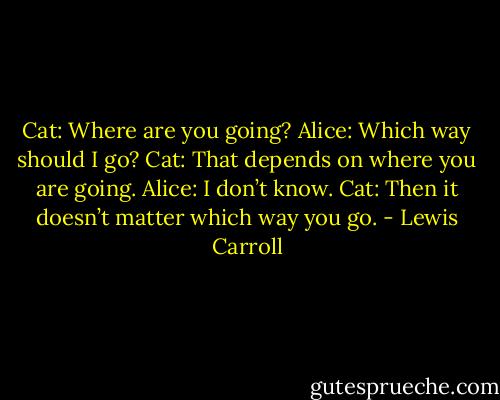 Cat: Where are you going?<br />Alice: Which way should I go?<br />Cat: That depends on where you are going.<br />Alice: I don’t know.<br />Cat: Then it doesn’t matter which way you go. - Lewis Carroll