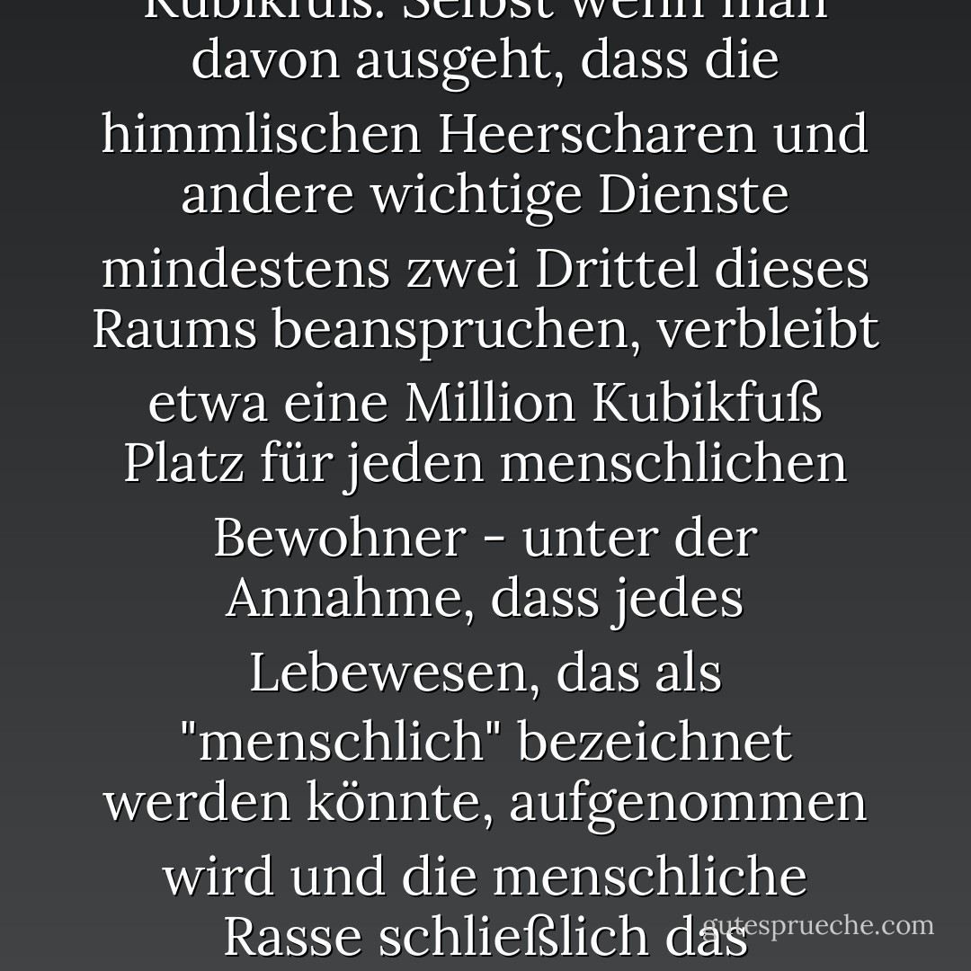 Nur wenige Religionen sind sich über die Größe des Himmels im Klaren, aber auf dem Planeten Erde gibt das Buch der Offenbarung (Kap. XXI, V. 16) ihn als einen Würfel mit einer Seitenlänge von 12.000 Furlängen an. Das ist etwas weniger als 500.000.000.000.000.000.000 Kubikfuß. Selbst wenn man davon ausgeht, dass die himmlischen Heerscharen und andere wichtige Dienste mindestens zwei Drittel dieses Raums beanspruchen, verbleibt etwa eine Million Kubikfuß Platz für jeden menschlichen Bewohner - unter der Annahme, dass jedes Lebewesen, das als "menschlich" bezeichnet werden könnte, aufgenommen wird und die menschliche Rasse schließlich das Tausendfache der Zahl der bisher lebenden Menschen erreicht. Dies ist eine so großzügige Menge an Raum, dass man annehmen kann, dass auch Platz für einige außerirdische Rassen vorgesehen wurde oder - ein glücklicher Gedanke - dass Haustiere erlaubt sind. - Terry Pratchett<