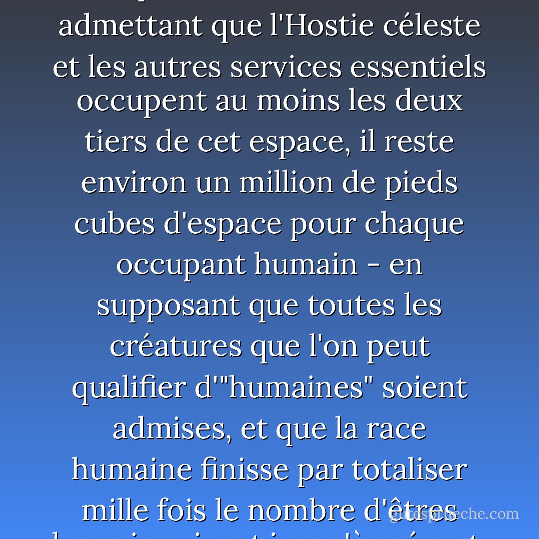 Peu de religions sont précises quant à la taille du paradis, mais sur la planète Terre, le livre de l'Apocalypse (ch. XXI, v. 16) le décrit comme un cube de 12 000 furlongs de côté. Cela représente un peu moins de 500 000 000 000 000 000 000 de pieds cubes. Même en admettant que l'Hostie céleste et les autres services essentiels occupent au moins les deux tiers de cet espace, il reste environ un million de pieds cubes d'espace pour chaque occupant humain - en supposant que toutes les créatures que l'on peut qualifier d'"humaines" soient admises, et que la race humaine finisse par totaliser mille fois le nombre d'êtres humains vivant jusqu'à présent. Cette quantité d'espace est si généreuse qu'elle suggère que de l'espace a également été prévu pour certaines races extraterrestres ou - heureuse idée - que les animaux de compagnie sont autorisés. - Terry Pratchett