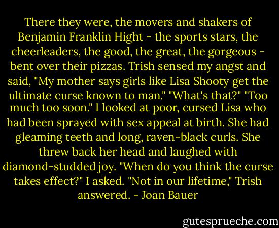 There they were, the movers and shakers of Benjamin Franklin Hight - the sports stars, the cheerleaders, the good, the great, the gorgeous - bent over their pizzas.<br />Trish sensed my angst and said, "My mother says girls like Lisa Shooty get the ultimate curse known to man."<br />"What's that?"<br />"Too much too soon."<br />I looked at poor, cursed Lisa who had been sprayed with sex appeal at birth. She had gleaming teeth and long, raven-black curls. She threw back her head and laughed with diamond-studded joy.<br />"When do you think the curse takes effect?" I asked.<br />"Not in our lifetime," Trish answered. - Joan Bauer