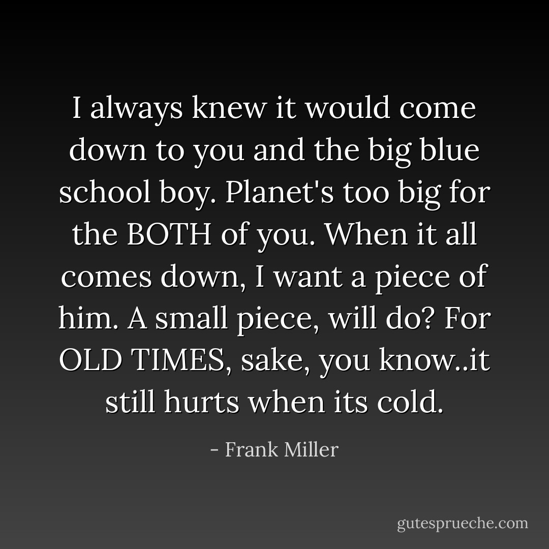 I always knew it would come down to you and the big blue school boy. Planet's too big for the BOTH of you. When it all comes down, I want a piece of him. A small piece, will do? For OLD TIMES, sake, you know..it still hurts when its cold. - Frank Miller