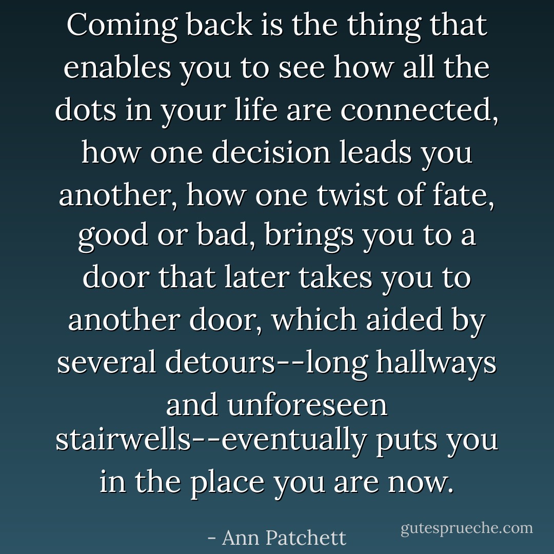 Coming back is the thing that enables you to see how all the dots in your life are connected, how one decision leads you another, how one twist of fate, good or bad, brings you to a door that later takes you to another door, which aided by several detours--long hallways and unforeseen stairwells--eventually puts you in the place you are now. - Ann Patchett