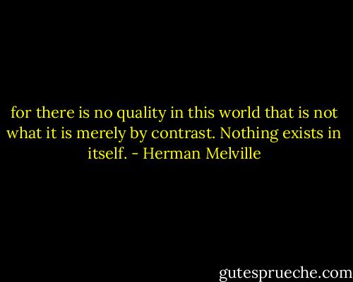 for there is no quality in this world that is not what it is merely by contrast. Nothing exists in itself. - Herman Melville