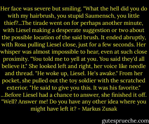 Her face was severe but smiling. "What the hell did you do with my hairbrush, you stupid Saumensch, you little thief?...The tirade went on for perhaps another minute, with Liesel making a desperate suggestion or two about the possible location of the said brush. It ended abruptly, with Rosa pulling Liesel close, just for a few seconds. Her whisper was almost impossible to hear, even at such close proximity. "You told me to yell at you. You said they'd all believe it." She looked left and right, her voice like needle and thread. "He woke up, Liesel. He's awake." From her pocket, she pulled out the toy soldier with the scratched exterior. "He said to give you this. It was his favorite." ...Before Liesel had a chance to answer, she finished it off. "Well? Answer me! Do you have any other idea where you might have left it? - Markus Zusak