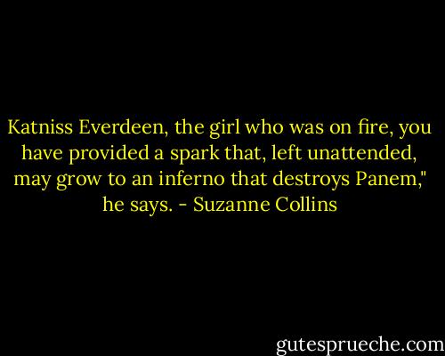 Katniss Everdeen, the girl who was on fire, you have provided a spark that, left unattended, may grow to an inferno that destroys Panem," he says. - Suzanne Collins