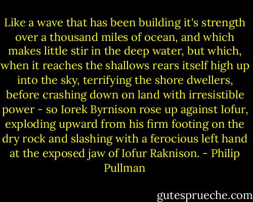 Like a wave that has been building it's strength over a thousand miles of ocean, and which makes little stir in the deep water, but which, when it reaches the shallows rears itself high up into the sky, terrifying the shore dwellers, before crashing down on land with irresistible power - so Iorek Byrnison rose up against Iofur, exploding upward from his firm footing on the dry rock and slashing with a ferocious left hand at the exposed jaw of Iofur Raknison. - Philip Pullman