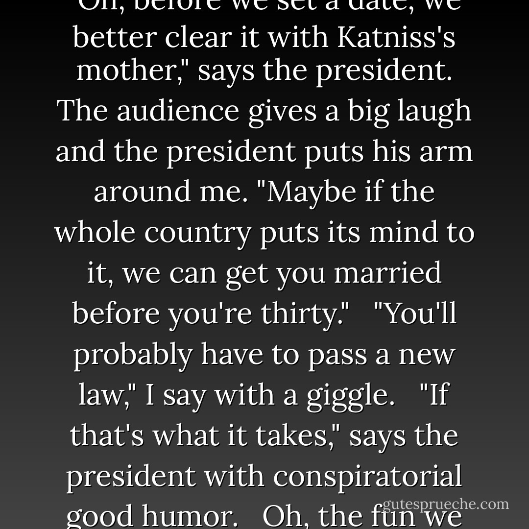Caesar Flickerman asks if the president has a date in mind.<br /><br /> "Oh, before we set a date, we better clear it with Katniss's mother," says the president. The audience gives a big laugh and the president puts his arm around me. "Maybe if the whole country puts its mind to it, we can get you married before you're thirty."<br /><br /> "You'll probably have to pass a new law," I say with a giggle.<br /><br /> "If that's what it takes," says the president with conspiratorial good humor.<br /><br /> Oh, the fun we two have together. - Suzanne Collins