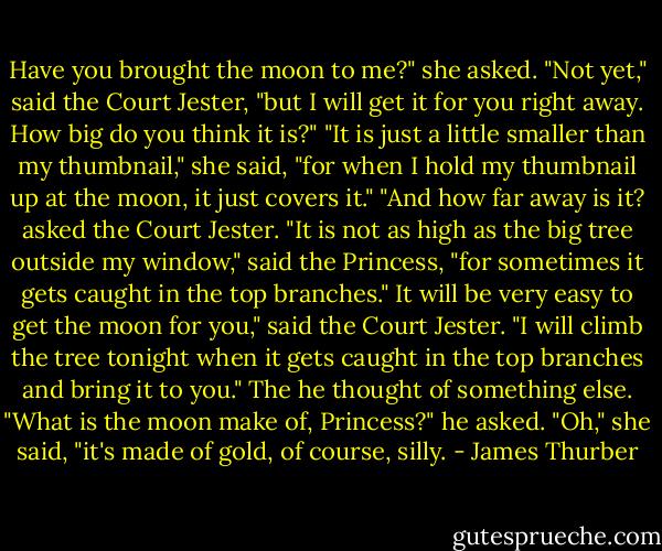 Have you brought the moon to me?" she asked. "Not yet," said the Court Jester, "but I will get it for you right away. How big do you think it is?" "It is just a little smaller than my thumbnail," she said, "for when I hold my thumbnail up at the moon, it just covers it." "And how far away is it? asked the Court Jester. "It is not as high as the big tree outside my window," said the Princess, "for sometimes it gets caught in the top branches." It will be very easy to get the moon for you," said the Court Jester. "I will climb the tree tonight when it gets caught in the top branches and bring it to you." The he thought of something else. "What is the moon make of, Princess?" he asked. "Oh," she said, "it's made of gold, of course, silly. - James Thurber