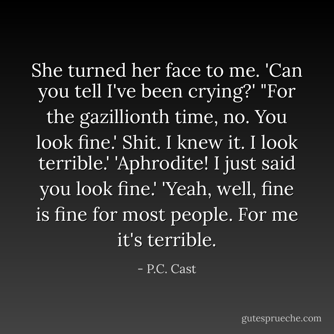 She turned her face to me. 'Can you tell I've been crying?'<br />"For the gazillionth time, no. You look fine.'<br />Shit. I knew it. I look terrible.'<br />'Aphrodite! I just said you look fine.'<br />'Yeah, well, fine is fine for most people. For me it's terrible. - P.C. Cast