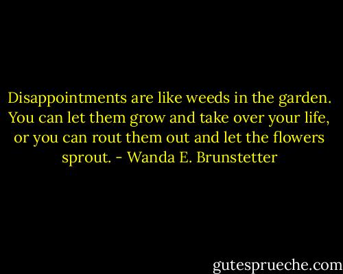 Disappointments are like weeds in the garden. You can let them grow and take over your life, or you can rout them out and let the flowers sprout. - Wanda E. Brunstetter