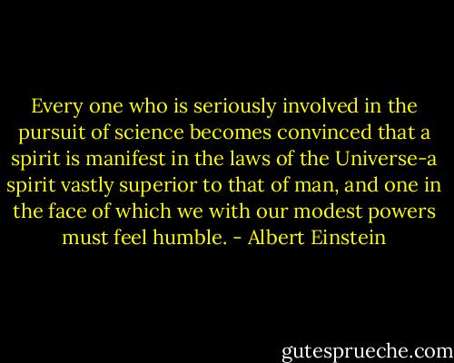 Every one who is seriously involved in the pursuit of science becomes convinced that a spirit is manifest in the laws of the Universe-a spirit vastly superior to that of man, and one in the face of which we with our modest powers must feel humble. - Albert Einstein
