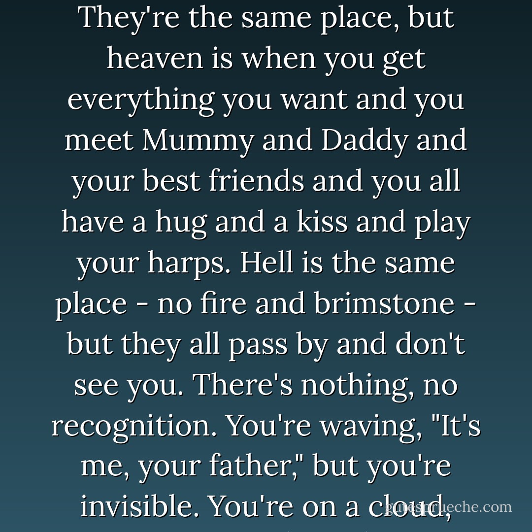 In fact, I take the view that God, in his infinite wisdom, didn't bother to spring for two joints - heaven and hell. They're the same place, but heaven is when you get everything you want and you meet Mummy and Daddy and your best friends and you all have a hug and a kiss and play your harps. Hell is the same place - no fire and brimstone - but they all pass by and don't see you. There's nothing, no recognition. You're waving, "It's me, your father," but you're invisible. You're on a cloud, you've got your harp, but you can't play with nobody because they don't see you. That's hell. - Keith Richards