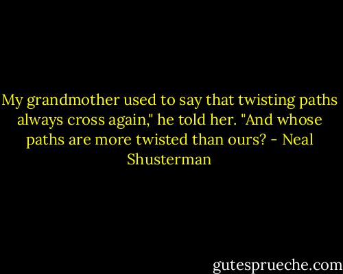 My grandmother used to say that twisting paths always cross again," he told her. "And whose paths are more twisted than ours? - Neal Shusterman