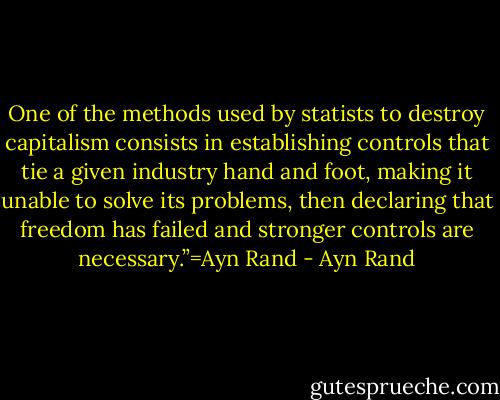 One of the methods used by statists to destroy capitalism consists in establishing controls that tie a given industry hand and foot, making it unable to solve its problems, then declaring that freedom has failed and stronger controls are necessary.”=Ayn Rand - Ayn Rand