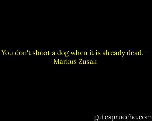 You don't shoot a dog when it is already dead. - Markus Zusak