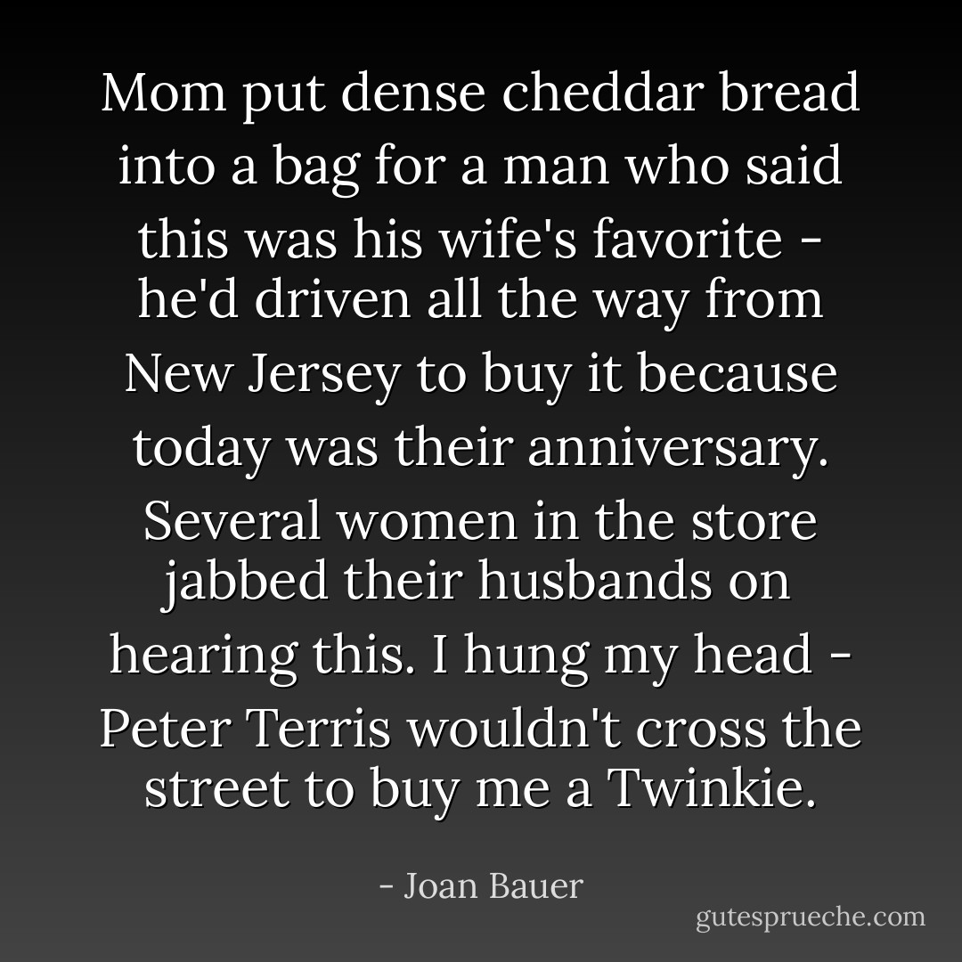 Mom put dense cheddar bread into a bag for a man who said this was his wife's favorite - he'd driven all the way from New Jersey to buy it because today was their anniversary. Several women in the store jabbed their husbands on hearing this. I hung my head - Peter Terris wouldn't cross the street to buy me a Twinkie. - Joan Bauer