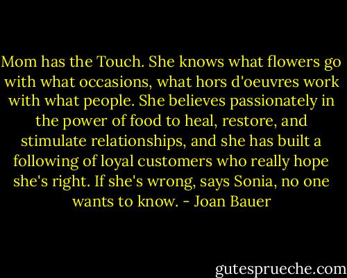 Mom has the Touch. She knows what flowers go with what occasions, what hors d'oeuvres work with what people. She believes passionately in the power of food to heal, restore, and stimulate relationships, and she has built a following of loyal customers who really hope she's right. If she's wrong, says Sonia, no one wants to know. - Joan Bauer