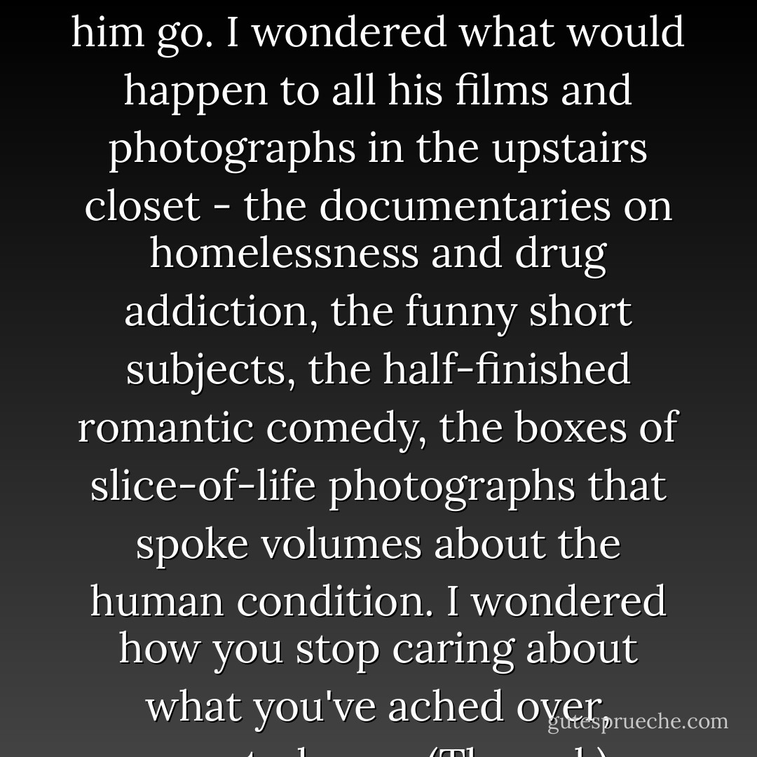 I flopped on the overstuffed kitchen couch and watched him go. I wondered what would happen to all his films and photographs in the upstairs closet - the documentaries on homelessness and drug addiction, the funny short subjects, the half-finished romantic comedy, the boxes of slice-of-life photographs that spoke volumes about the human condition. I wondered how you stop caring about what you've ached over, sweated over. (Thwonk) - Joan Bauer