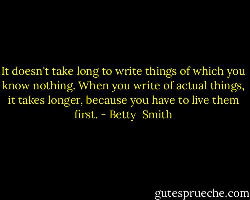 It doesn't take long to write things of which you know nothing. When you write of actual things, it takes longer, because you have to live them first. - Betty  Smith
