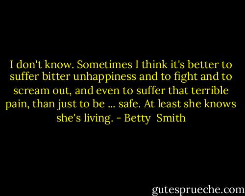 I don't know. Sometimes I think it's better to suffer bitter unhappiness and to fight and to scream out, and even to suffer that terrible pain, than just to be ... safe. At least she knows she's living. - Betty  Smith