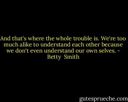 And that's where the whole trouble is. We're too much alike to understand each other because we don't even understand our own selves. - Betty  Smith