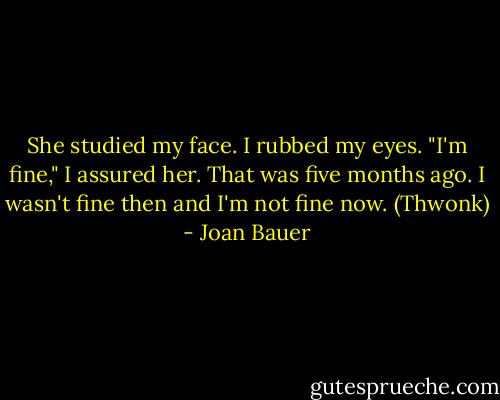 She studied my face.<br />I rubbed my eyes. "I'm fine," I assured her.<br />That was five months ago. I wasn't fine then and I'm not fine now. (Thwonk) - Joan Bauer