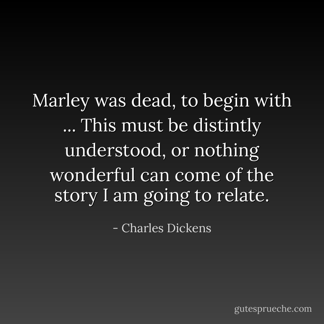 Marley was dead, to begin with ... This must be distintly understood, or nothing wonderful can come of the story I am going to relate. - Charles Dickens