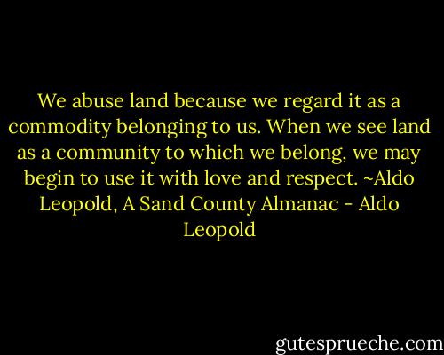 We abuse land because we regard it as a commodity belonging to us. When we see land as a community to which we belong, we may begin to use it with love and respect. ~Aldo Leopold, A Sand County Almanac - Aldo Leopold
