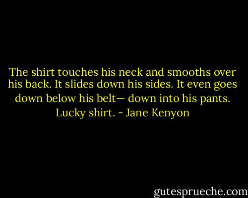 The shirt touches his neck and smooths over his back. It slides down his sides. It even goes down below his belt— down into his pants. Lucky shirt. - Jane Kenyon