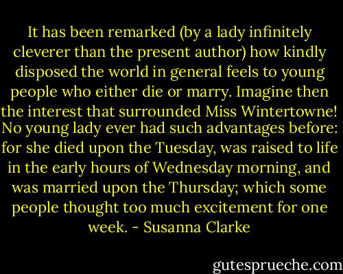 It has been remarked (by a lady infinitely cleverer than the present author) how kindly disposed the world in general feels to young people who either die or marry. Imagine then the interest that surrounded Miss Wintertowne! No young lady ever had such advantages before: for she died upon the Tuesday, was raised to life in the early hours of Wednesday morning, and was married upon the Thursday; which some people thought too much excitement for one week. - Susanna Clarke