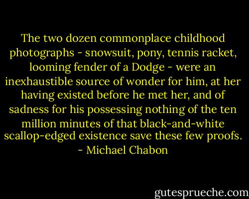 The two dozen commonplace childhood photographs - snowsuit, pony, tennis racket, looming fender of a Dodge - were an inexhaustible source of wonder for him, at her having existed before he met her, and of sadness for his possessing nothing of the ten million minutes of that black-and-white scallop-edged existence save these few proofs. - Michael Chabon