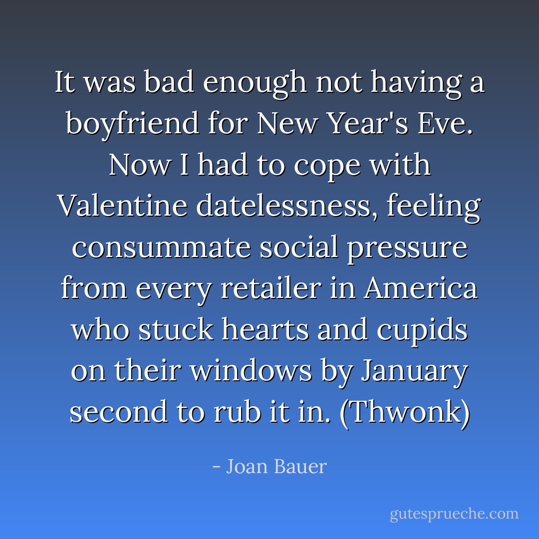 It was bad enough not having a boyfriend for New Year's Eve. Now I had to cope with Valentine datelessness, feeling consummate social pressure from every retailer in America who stuck hearts and cupids on their windows by January second to rub it in. (Thwonk) - Joan Bauer