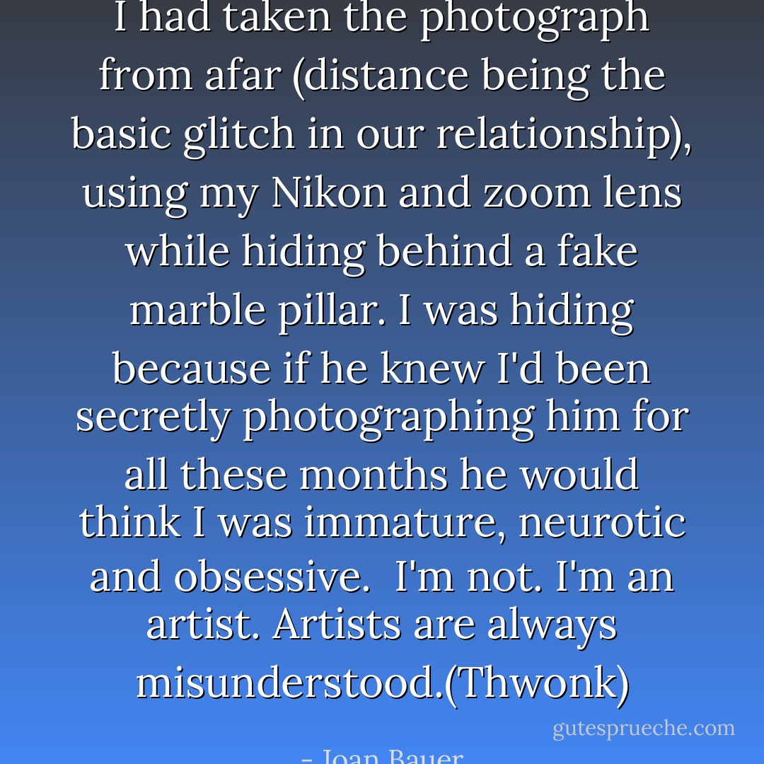 I had taken the photograph from afar (distance being the basic glitch in our relationship), using my Nikon and zoom lens while hiding behind a fake marble pillar. I was hiding because if he knew I'd been secretly photographing him for all these months he would think I was immature, neurotic and obsessive. <br />I'm not.<br />I'm an artist.<br />Artists are always misunderstood.(Thwonk) - Joan Bauer