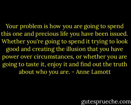 Your problem is how you are going to spend this one and precious life you have been issued. Whether you're going to spend it trying to look good and creating the illusion that you have power over circumstances, or whether you are going to taste it, enjoy it and find out the truth about who you are. - Anne Lamott