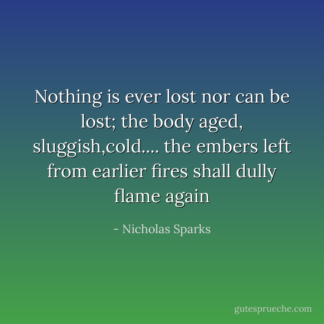 Nothing is ever lost nor can be lost; the body aged, sluggish,cold.... the embers left from earlier fires shall dully flame again - Nicholas Sparks