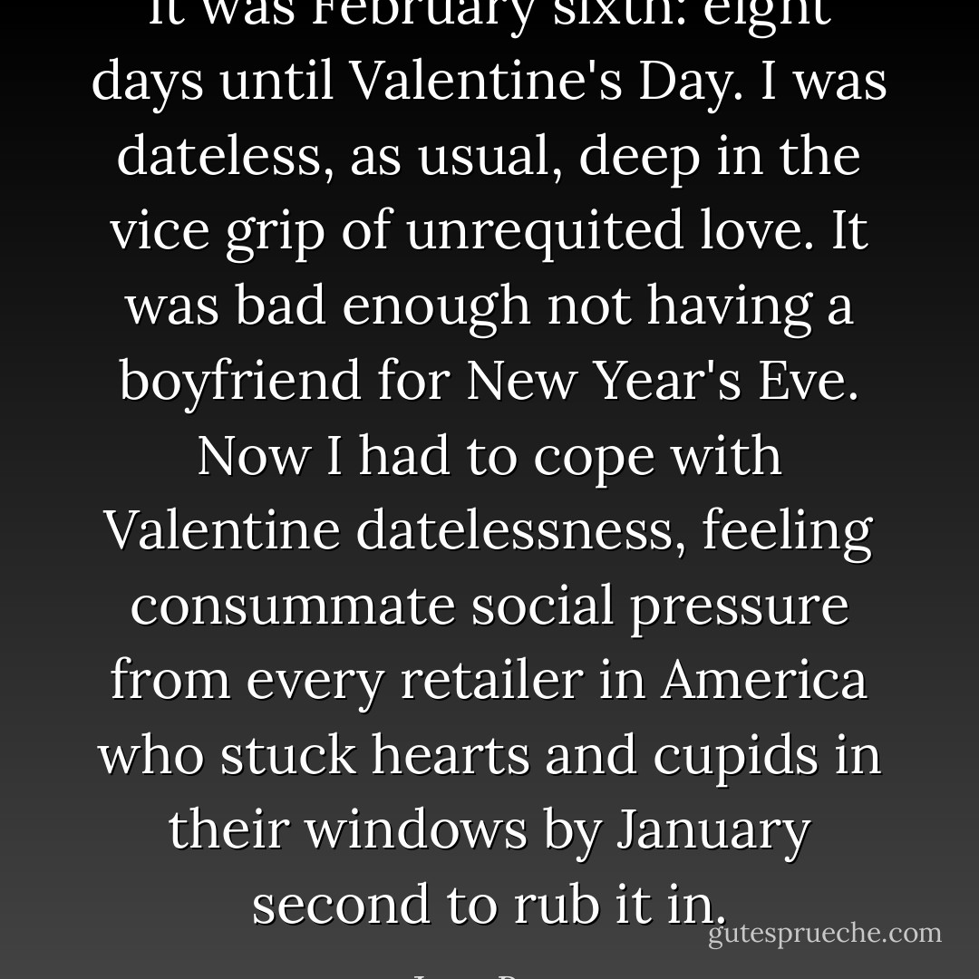 It was February sixth: eight days until Valentine's Day. I was dateless, as usual, deep in the vice grip of unrequited love. It was bad enough not having a boyfriend for New Year's Eve. Now I had to cope with Valentine datelessness, feeling consummate social pressure from every retailer in America who stuck hearts and cupids in their windows by January second to rub it in. - Joan Bauer