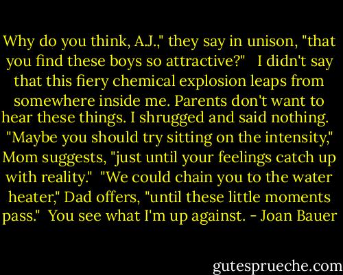 Why do you think, A.J.," they say in unison, "that you find these boys so attractive?" <br /><br />I didn't say that this fiery chemical explosion leaps from somewhere inside me. Parents don't want to hear these things. I shrugged and said nothing. <br /><br />"Maybe you should try sitting on the intensity," Mom suggests, "just until your feelings catch up with reality."<br /><br />"We could chain you to the water heater," Dad offers, "until these little moments pass."<br /><br />You see what I'm up against. - Joan Bauer