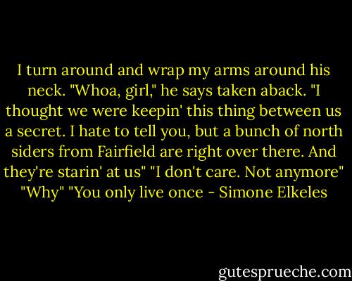 I turn around and wrap my arms around his neck.<br />"Whoa, girl," he says taken aback. "I thought we were keepin' this thing between us a secret. I hate to tell you, but a bunch of north siders from Fairfield are right over there. And they're starin' at us"<br />"I don't care. Not anymore"<br />"Why"<br />"You only live once - Simone Elkeles