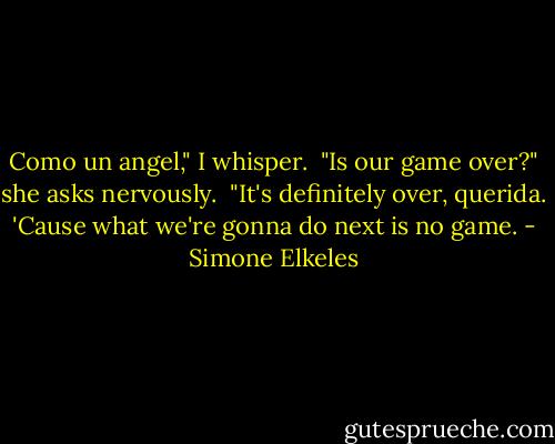 Como un angel," I whisper.<br /><br />"Is our game over?" she asks nervously.<br /><br />"It's definitely over, querida. 'Cause what we're gonna do next is no game. - Simone Elkeles
