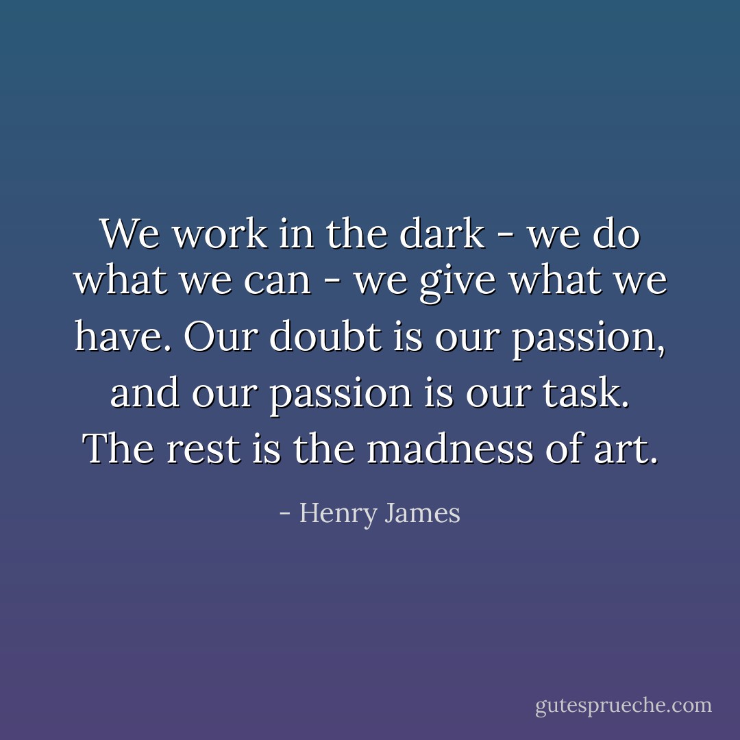 We work in the dark - we do what we can - we give what we have. Our doubt is our passion, and our passion is our task. The rest is the madness of art. - Henry James