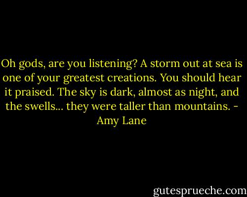 Oh gods, are you listening? A storm out at sea is one of your greatest creations. You should hear it praised. The sky is dark, almost as night, and the swells... they were taller than mountains. - Amy Lane
