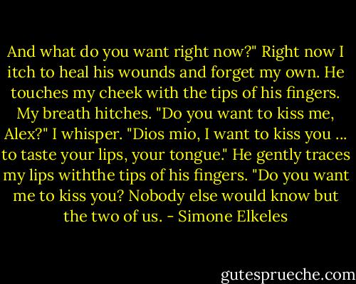 And what do you want right now?" Right now I itch to heal his wounds and forget my own.<br />He touches my cheek with the tips of his fingers.<br />My breath hitches. "Do you want to kiss me, Alex?" I whisper.<br />"Dios mio, I want to kiss you ... to taste your lips, your tongue." He gently traces my lips withthe tips of his fingers. "Do you want me to kiss you? Nobody else would know but the two of us. - Simone Elkeles