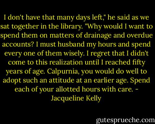 I don't have that many days left," he said as we sat together in the library. "Why would I want to spend them on matters of drainage and overdue accounts? I must husband my hours and spend every one of them wisely. I regret that I didn't come to this realization until I reached fifty years of age. Calpurnia, you would do well to adopt such an attitude at an earlier age. Spend each of your allotted hours with care. - Jacqueline Kelly