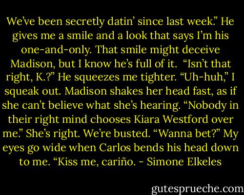 We’ve been secretly datin’ since last week.” He gives me a smile and a look that says I’m his one-and-only. That smile might deceive Madison, but I know he’s full of it. <br />“Isn’t that right, K.?”<br />He squeezes me tighter. “Uh-huh,” I squeak out.<br />Madison shakes her head fast, as if she can’t believe what she’s hearing. “Nobody in their right mind chooses Kiara Westford over me.”<br />She’s right. We’re busted.<br />“Wanna bet?” My eyes go wide when Carlos bends his head down to me. “Kiss me, cariño. - Simone Elkeles