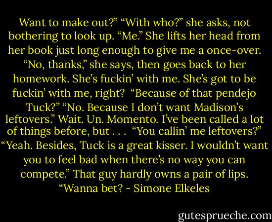 Want to make out?”<br />“With who?” she asks, not bothering to look up.<br />“Me.”<br />She lifts her head from her book just long enough to give me a once-over. “No, thanks,” she says, then goes back to her homework.<br />She’s fuckin’ with me. She’s got to be fuckin’ with me, right? <br />“Because of that pendejo Tuck?”<br />“No. Because I don’t want Madison’s leftovers.”<br />Wait. Un. Momento. I’ve been called a lot of things before, but . . . <br />“You callin’ me leftovers?”<br />“Yeah. Besides, Tuck is a great kisser. I wouldn’t want you to feel bad when there’s no way you can compete.”<br />That guy hardly owns a pair of lips. “Wanna bet? - Simone Elkeles
