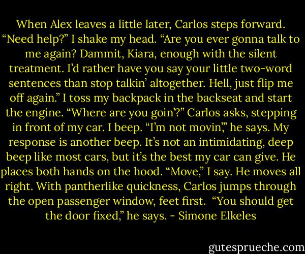 When Alex leaves a little later, Carlos steps forward. “Need help?”<br />I shake my head.<br />“Are you ever gonna talk to me again? Dammit, Kiara, enough with the silent treatment. I’d rather have you say your little two-word sentences than stop talkin’ altogether. Hell, just flip<br />me off again.”<br />I toss my backpack in the backseat and start the engine.<br />“Where are you goin’?” Carlos asks, stepping in front of my car.<br />I beep.<br />“I’m not movin’,” he says.<br />My response is another beep. It’s not an intimidating, deep beep like most cars, but it’s the best my car can give.<br />He places both hands on the hood.<br />“Move,” I say.<br />He moves all right. With pantherlike quickness, Carlos jumps through the open passenger window, feet first. <br />“You should get the door fixed,” he says. - Simone Elkeles