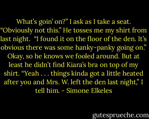 What’s goin’ on?” I ask as I take a seat.<br />“Obviously not this.” He tosses me my shirt from last night. <br />“I found it on the floor of the den. It’s obvious there was some hanky-panky going on.”<br />Okay, so he knows we fooled around. But at least he didn’t find Kiara’s bra on top of my shirt.<br />“Yeah . . . things kinda got a little heated after you and Mrs. W. left the den last night,” I tell him. - Simone Elkeles