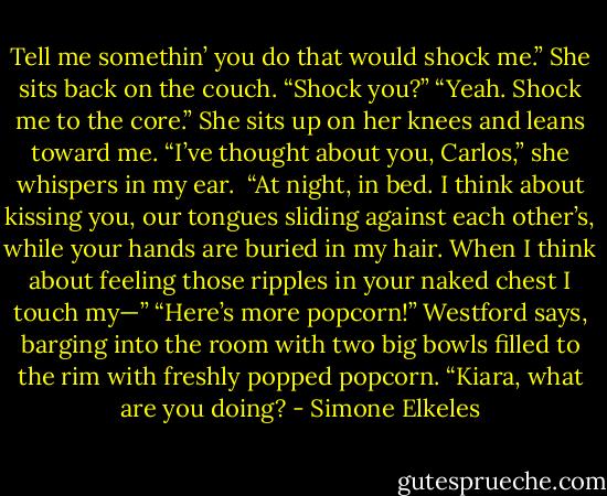 Tell me somethin’ you do that would shock me.”<br />She sits back on the couch. “Shock you?”<br />“Yeah. Shock me to the core.”<br />She sits up on her knees and leans toward me. “I’ve thought about you, Carlos,” she whispers in my ear. <br />“At night, in bed. I think about kissing you, our tongues sliding against each other’s, while your hands are buried in my hair. When I think about feeling those ripples in<br />your naked chest I touch my—”<br />“Here’s more popcorn!” Westford says, barging into the room with two big bowls filled to the<br />rim with freshly popped popcorn. “Kiara, what are you doing? - Simone Elkeles